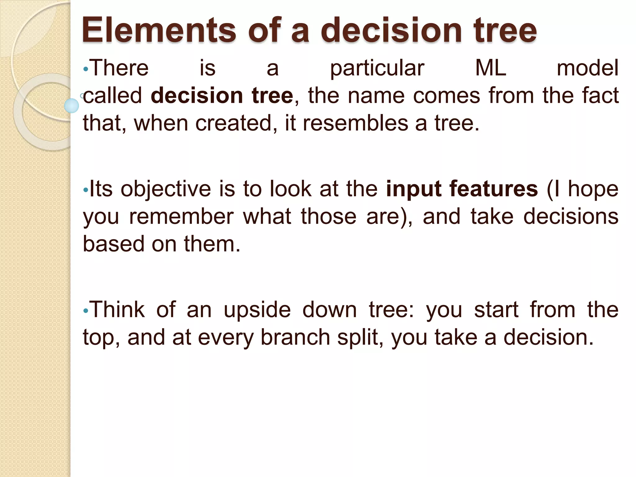 Elements of a decision tree
•There is a particular ML model
called decision tree, the name comes from the fact
that, when created, it resembles a tree.
•Its objective is to look at the input features (I hope
you remember what those are), and take decisions
based on them.
•Think of an upside down tree: you start from the
top, and at every branch split, you take a decision.
 