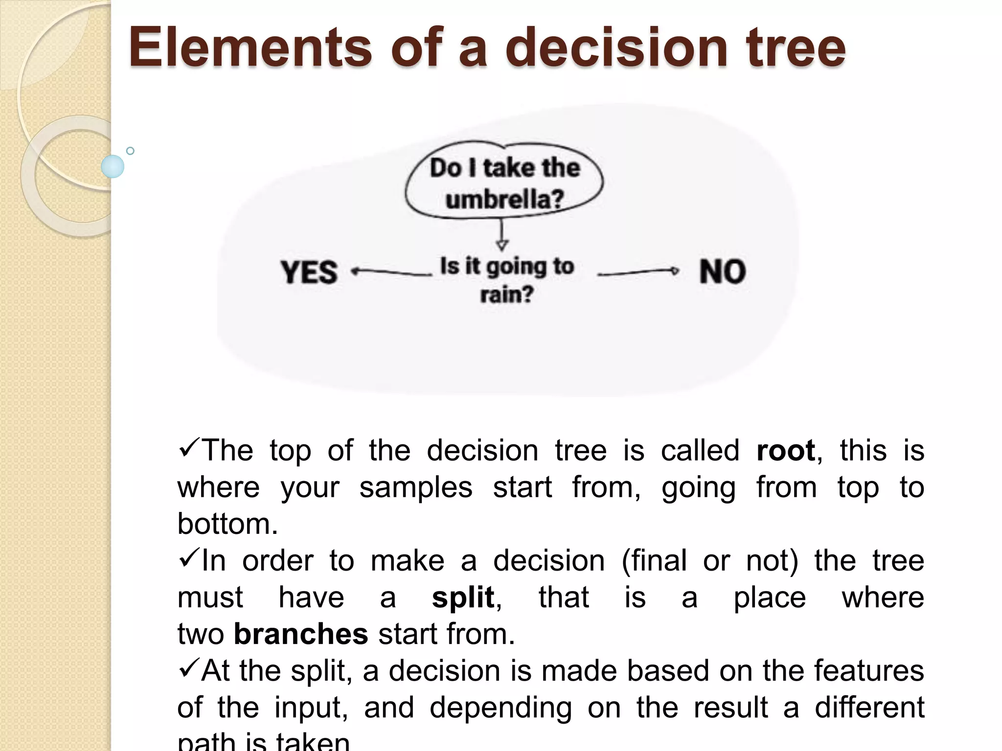 Elements of a decision tree
The top of the decision tree is called root, this is
where your samples start from, going from top to
bottom.
In order to make a decision (final or not) the tree
must have a split, that is a place where
two branches start from.
At the split, a decision is made based on the features
of the input, and depending on the result a different
 