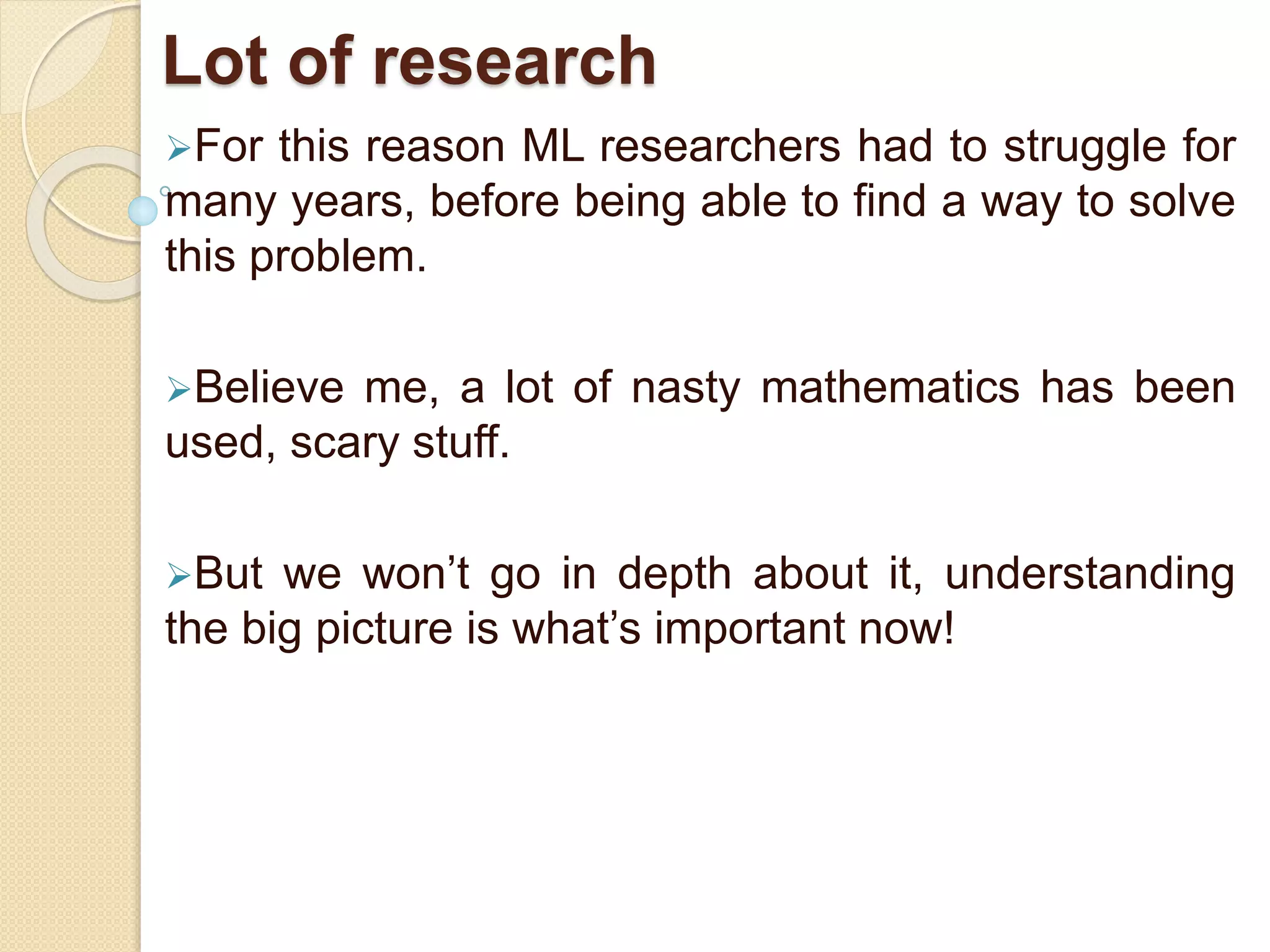 Lot of research
For this reason ML researchers had to struggle for
many years, before being able to find a way to solve
this problem.
Believe me, a lot of nasty mathematics has been
used, scary stuff.
But we won’t go in depth about it, understanding
the big picture is what’s important now!
 