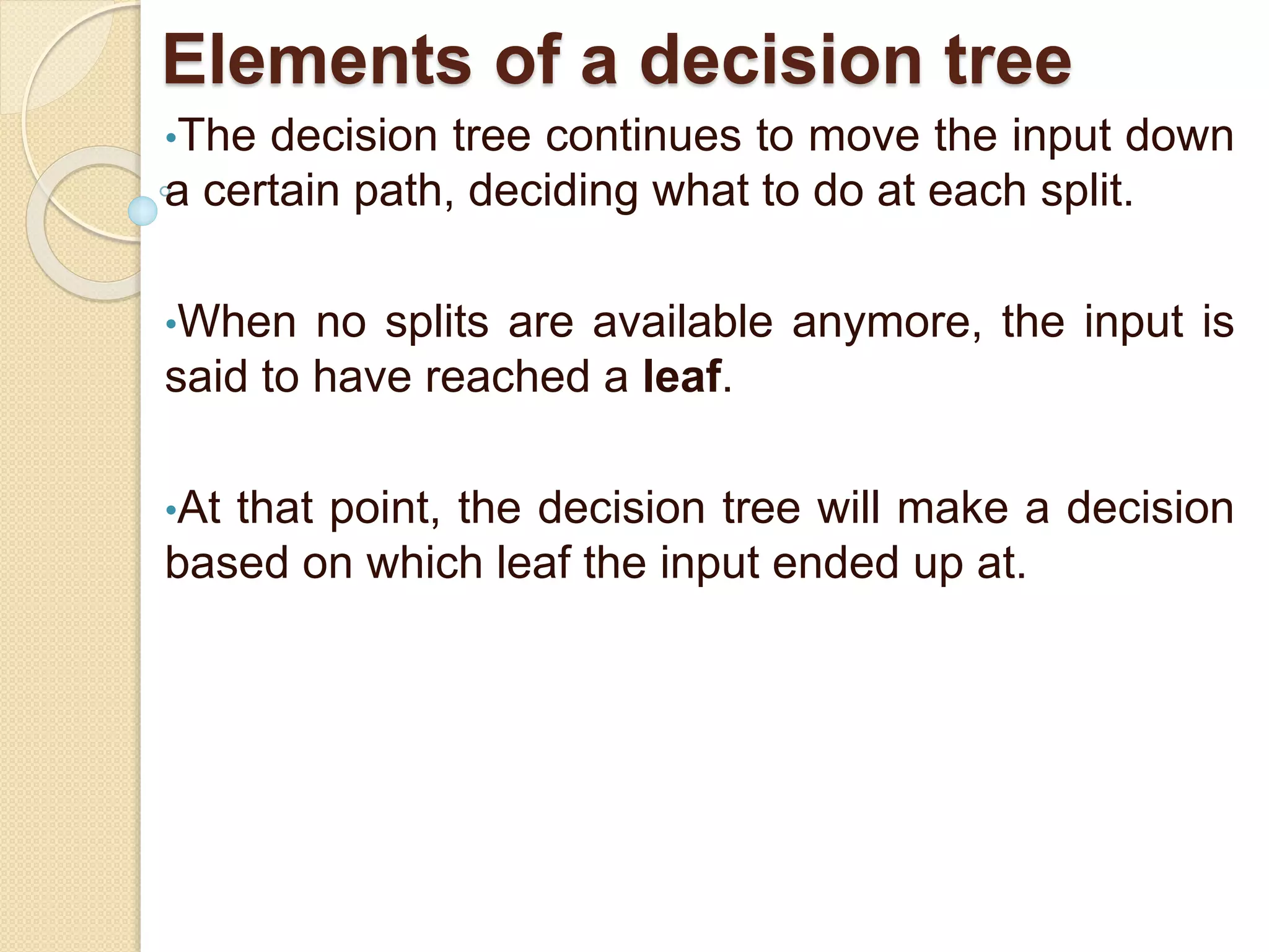 Elements of a decision tree
•The decision tree continues to move the input down
a certain path, deciding what to do at each split.
•When no splits are available anymore, the input is
said to have reached a leaf.
•At that point, the decision tree will make a decision
based on which leaf the input ended up at.
 