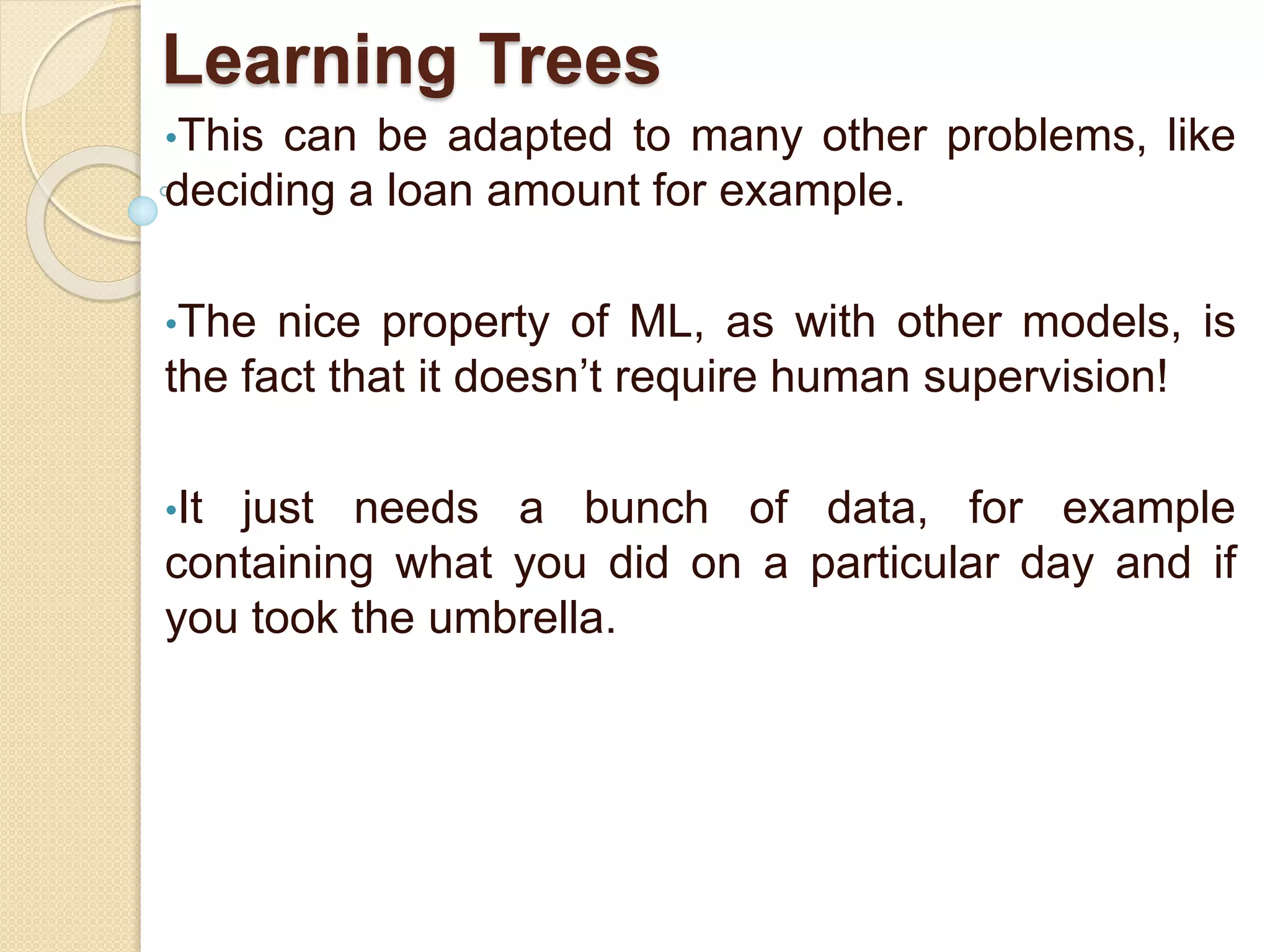 Learning Trees
•This can be adapted to many other problems, like
deciding a loan amount for example.
•The nice property of ML, as with other models, is
the fact that it doesn’t require human supervision!
•It just needs a bunch of data, for example
containing what you did on a particular day and if
you took the umbrella.
 