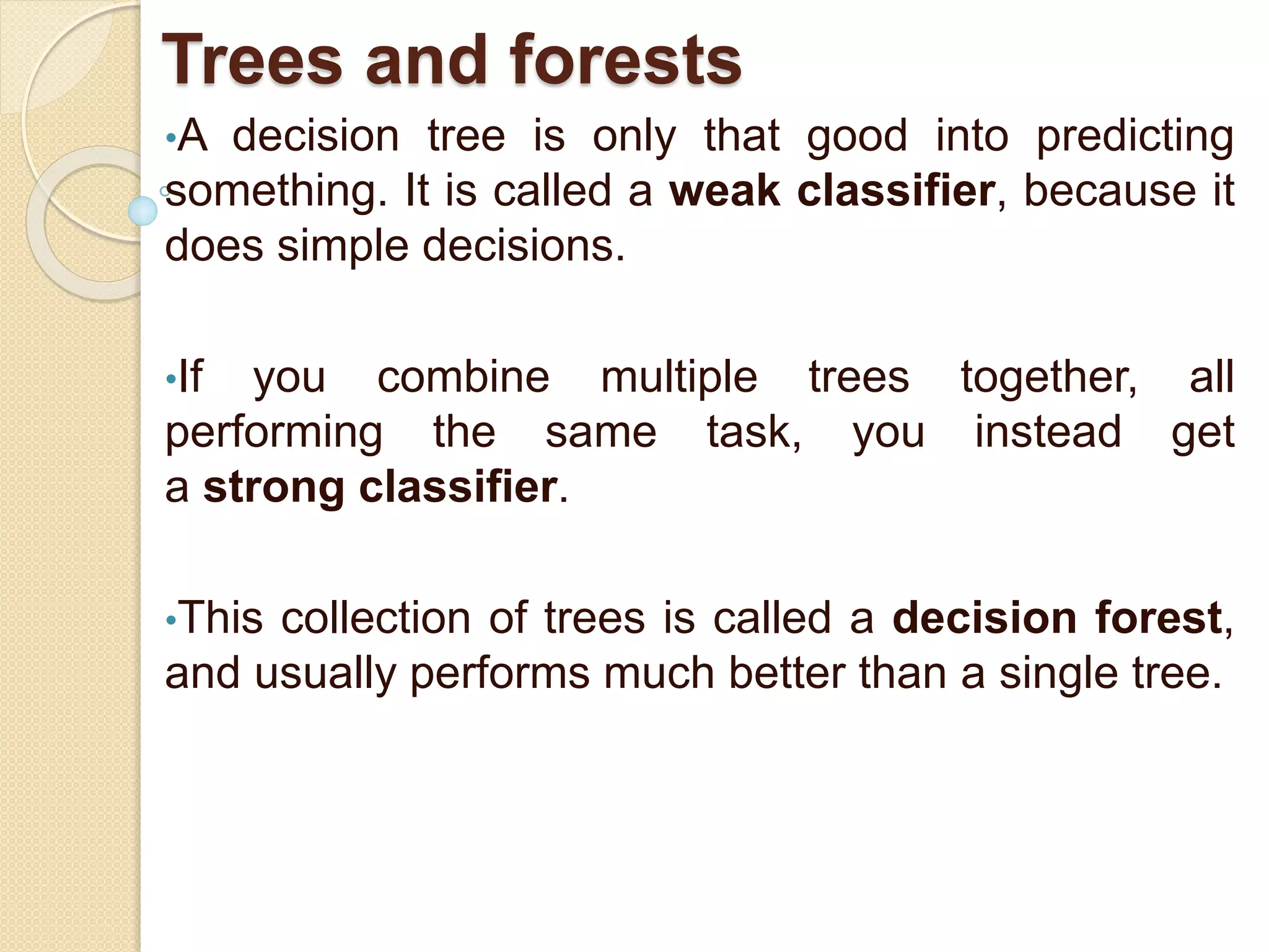 Trees and forests
•A decision tree is only that good into predicting
something. It is called a weak classifier, because it
does simple decisions.
•If you combine multiple trees together, all
performing the same task, you instead get
a strong classifier.
•This collection of trees is called a decision forest,
and usually performs much better than a single tree.
 