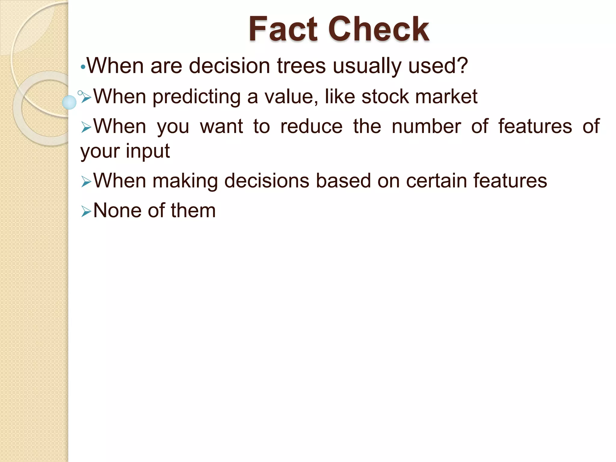Fact Check
•When are decision trees usually used?
When predicting a value, like stock market
When you want to reduce the number of features of
your input
When making decisions based on certain features
None of them
 