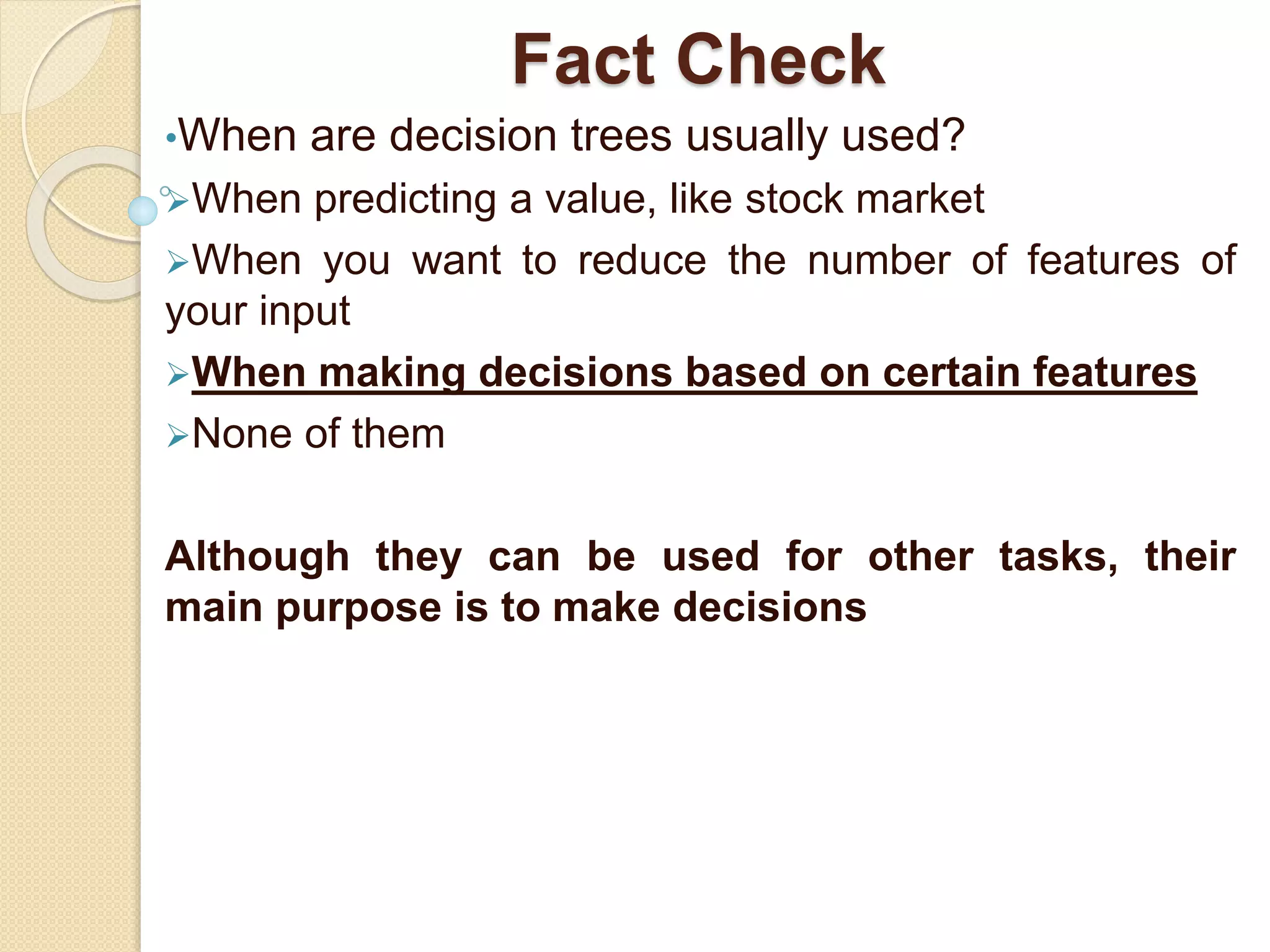 Fact Check
•When are decision trees usually used?
When predicting a value, like stock market
When you want to reduce the number of features of
your input
When making decisions based on certain features
None of them
Although they can be used for other tasks, their
main purpose is to make decisions
 