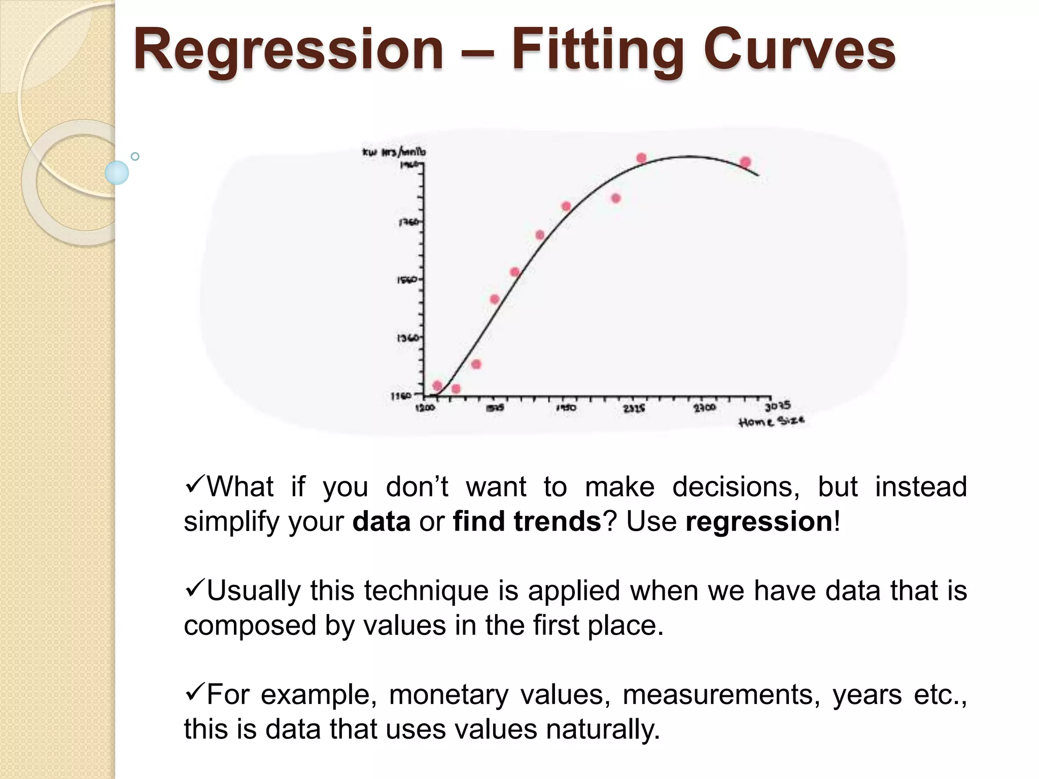 Regression – Fitting Curves
What if you don’t want to make decisions, but instead
simplify your data or find trends? Use regression!
Usually this technique is applied when we have data that is
composed by values in the first place.
For example, monetary values, measurements, years etc.,
this is data that uses values naturally.
 
