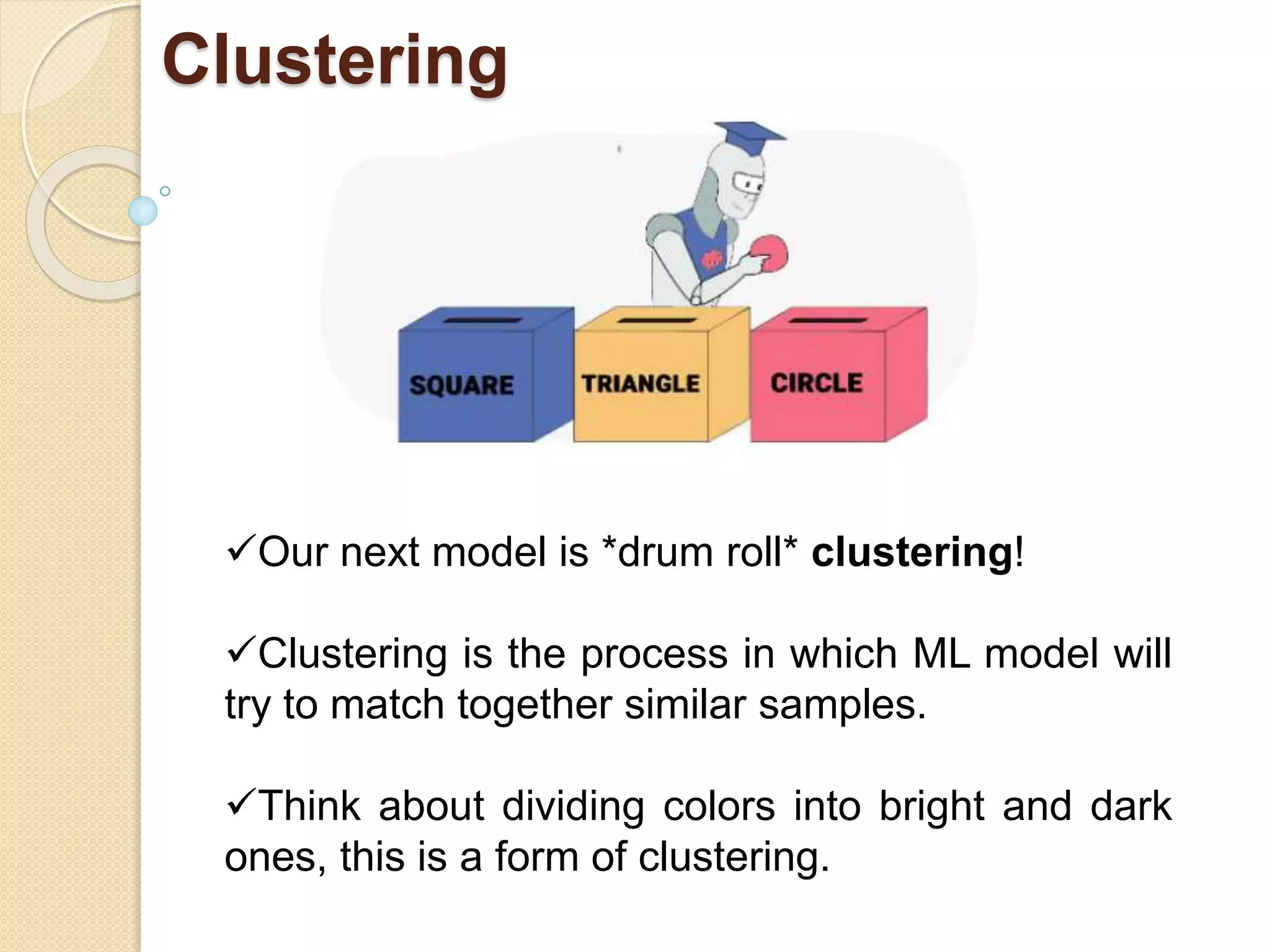 Clustering
Our next model is *drum roll* clustering!
Clustering is the process in which ML model will
try to match together similar samples.
Think about dividing colors into bright and dark
ones, this is a form of clustering.
 