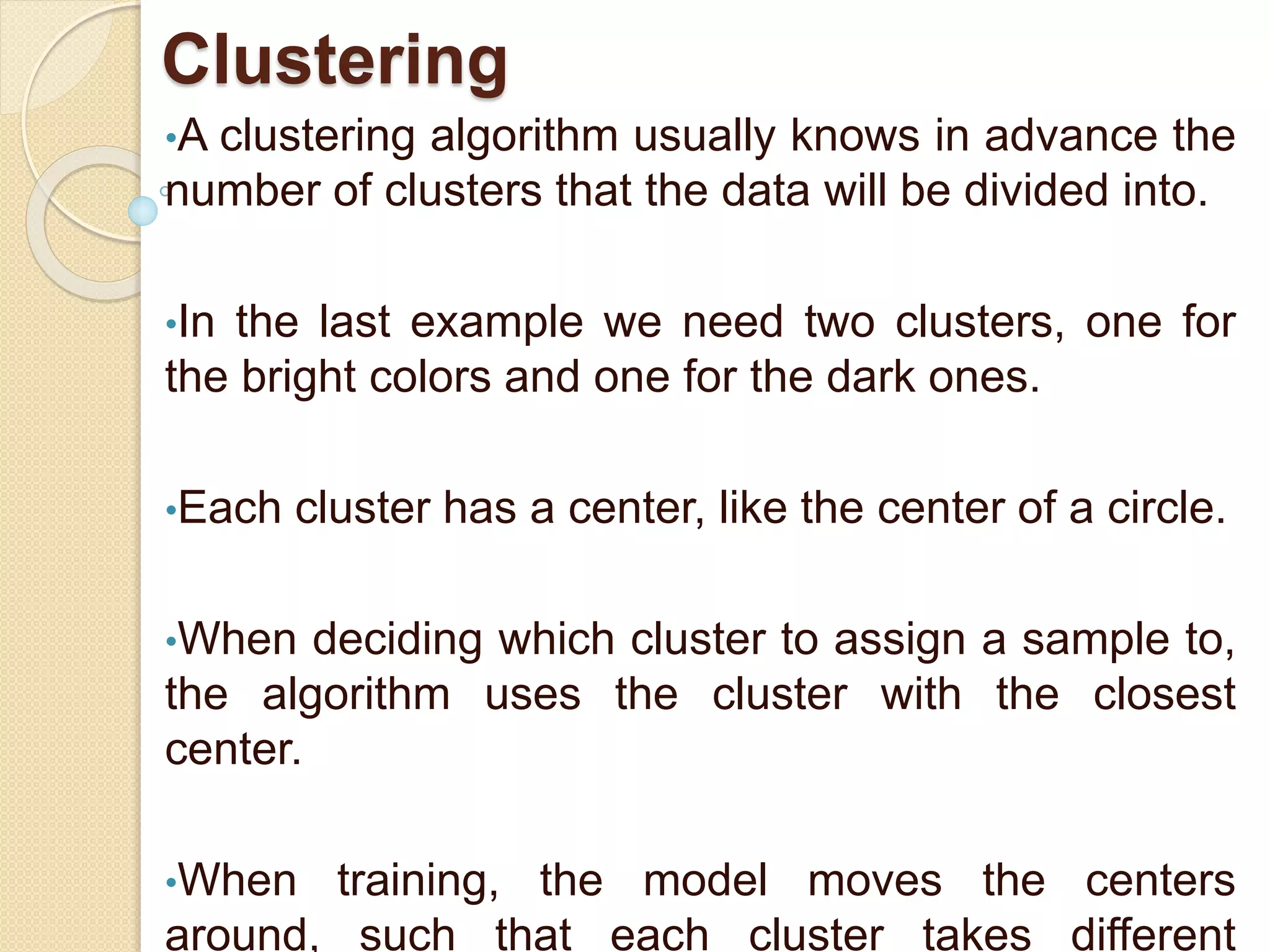Clustering
•A clustering algorithm usually knows in advance the
number of clusters that the data will be divided into.
•In the last example we need two clusters, one for
the bright colors and one for the dark ones.
•Each cluster has a center, like the center of a circle.
•When deciding which cluster to assign a sample to,
the algorithm uses the cluster with the closest
center.
•When training, the model moves the centers
around, such that each cluster takes different
 