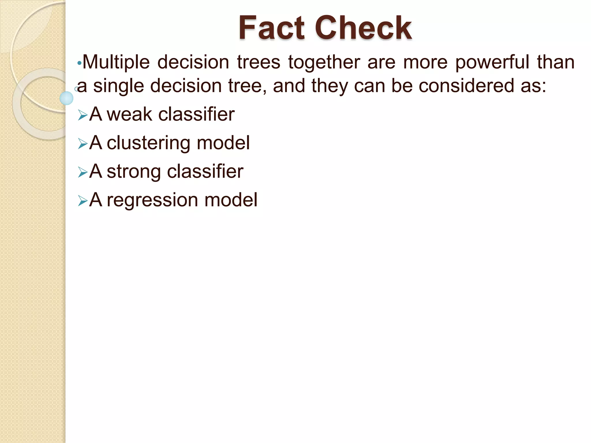 Fact Check
•Multiple decision trees together are more powerful than
a single decision tree, and they can be considered as:
A weak classifier
A clustering model
A strong classifier
A regression model
 