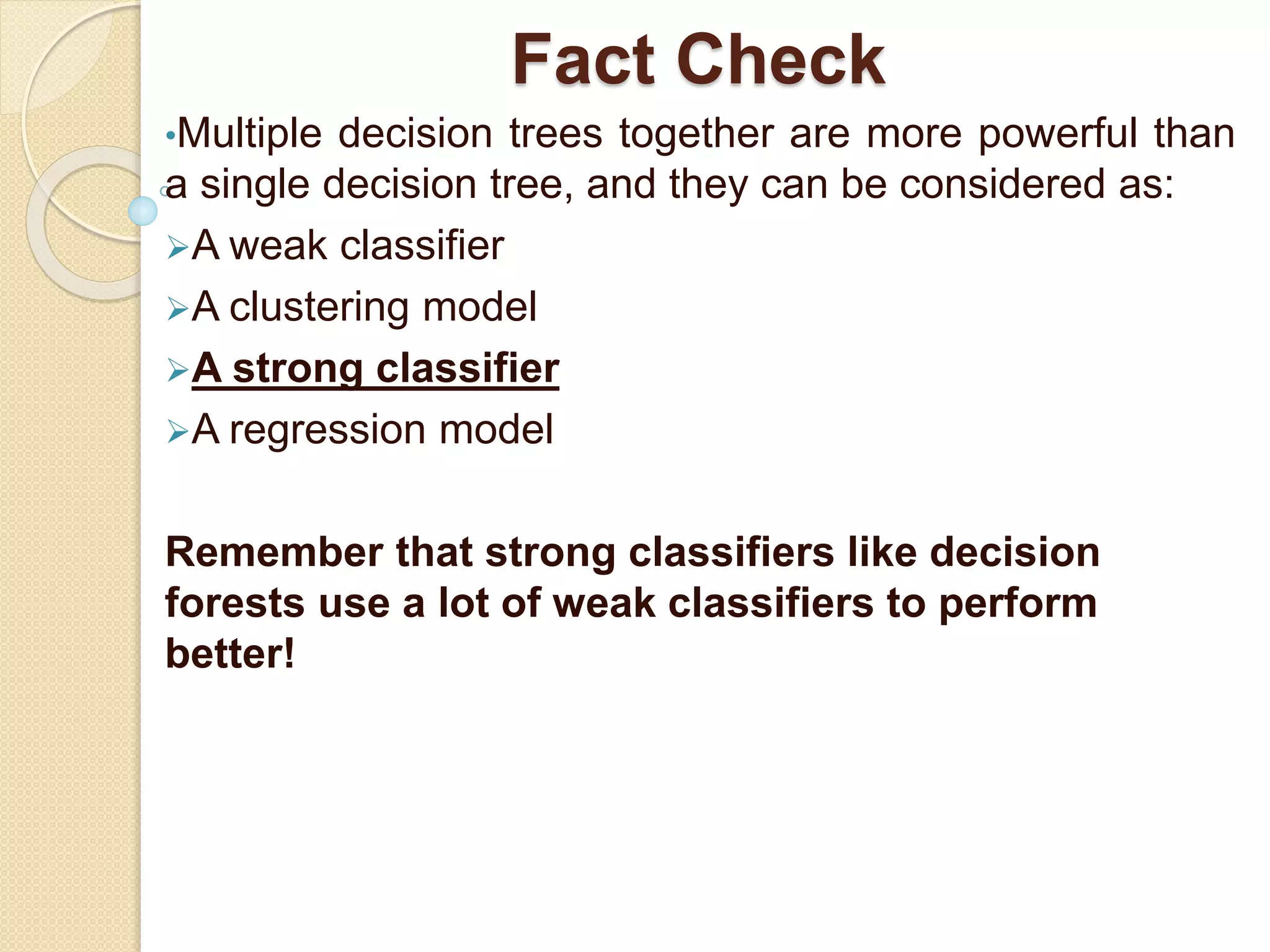 Fact Check
•Multiple decision trees together are more powerful than
a single decision tree, and they can be considered as:
A weak classifier
A clustering model
A strong classifier
A regression model
Remember that strong classifiers like decision
forests use a lot of weak classifiers to perform
better!
 