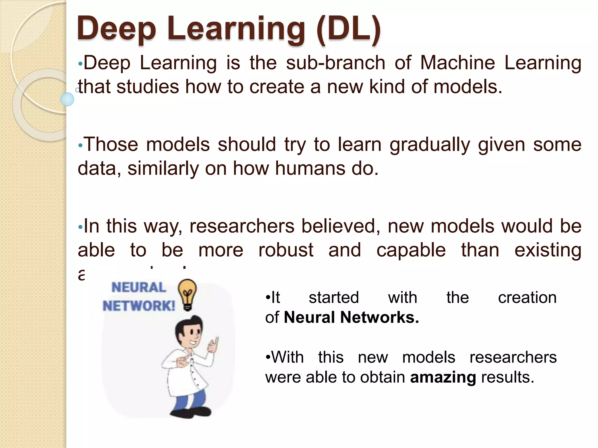 Deep Learning (DL)
•Deep Learning is the sub-branch of Machine Learning
that studies how to create a new kind of models.
•Those models should try to learn gradually given some
data, similarly on how humans do.
•In this way, researchers believed, new models would be
able to be more robust and capable than existing
approaches!
•It started with the creation
of Neural Networks.
•With this new models researchers
were able to obtain amazing results.
 
