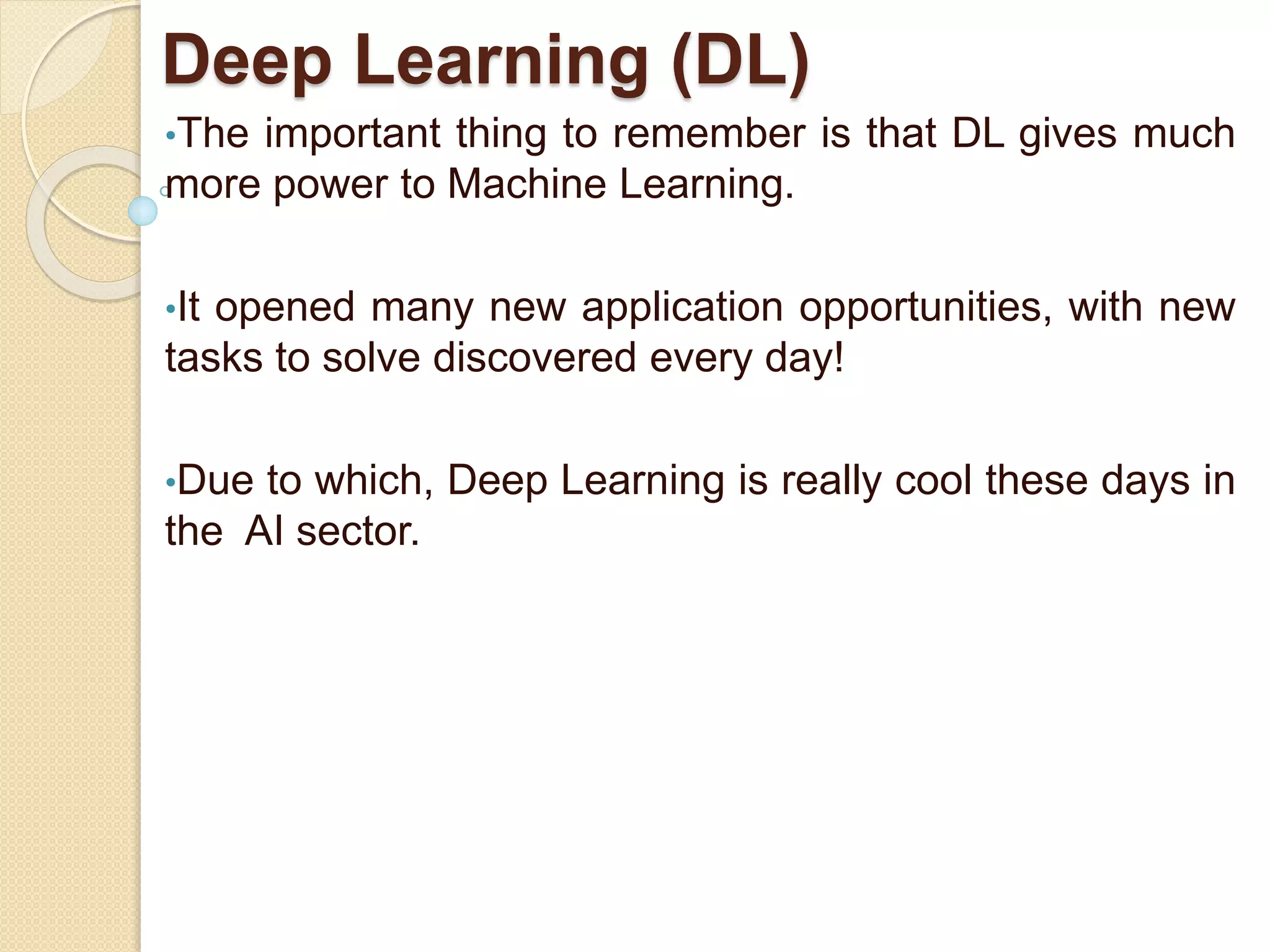 Deep Learning (DL)
•The important thing to remember is that DL gives much
more power to Machine Learning.
•It opened many new application opportunities, with new
tasks to solve discovered every day!
•Due to which, Deep Learning is really cool these days in
the AI sector.
 