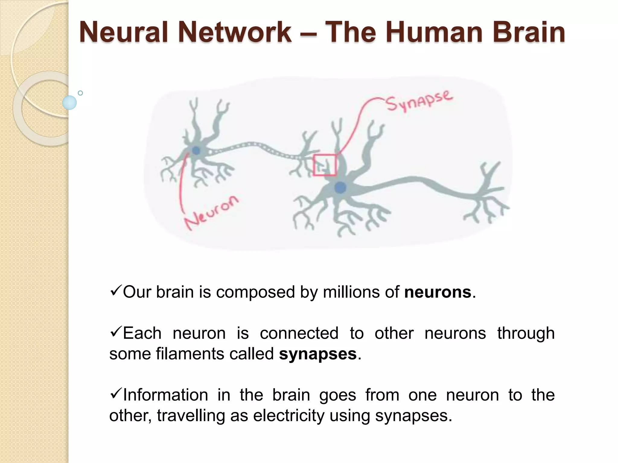 Neural Network – The Human Brain
Our brain is composed by millions of neurons.
Each neuron is connected to other neurons through
some filaments called synapses.
Information in the brain goes from one neuron to the
other, travelling as electricity using synapses.
 