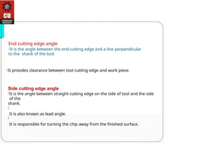 End cutting edge angle
It is the angle between the end cutting edge and a line perpendicular
to the shank of the tool.
It provides clearance between tool cutting edge and work piece.
Side cutting edge angle
It is the angle between straight cutting edge on the side of tool and the side
of the
shank.
It is also known as lead angle.
It is responsible for turning the chip away from the finished surface.
 
