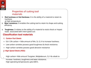 Properties of cutting tool
materials
1. Red hardness or Hot Hardness: It is the ability of a material to retain its
hardness
at high temperature
2. Wear resistance: It enables the cutting tool to retain its shape and cutting
efficiency
3. Toughness: It relates to the ability of a material to resist shock or impact
loads associated with interrupted cuts
Classification tool materials
1. Carbon-Tool Steels:
➢ 0.6-1.5% carbon + little amount of Mn, Si, Cr, V to increase hardness.
➢ Low carbon varieties possess good toughness & shock resistance.
➢ High carbon varieties possess good abrasion resistance
2. High Speed Steels (HSS):
High carbon+ little amount Tungsten, Molybdenum, Cr, V & cobalt to
increase hardness, toughness and wear résistance.
High operating temperatures upto 600oC.
 