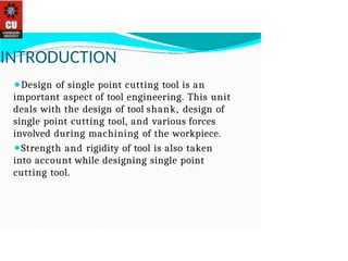 INTRODUCTION
⚫Design of single point cutting tool is an
important aspect of tool engineering. This unit
deals with the design of tool shank, design of
single point cutting tool, and various forces
involved during machining of the workpiece.
⚫Strength and rigidity of tool is also taken
into account while designing single point
cutting tool.
 