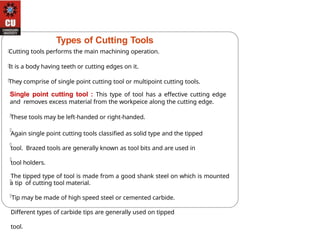 Types of Cutting Tools
Cutting tools performs the main machining operation.
It is a body having teeth or cutting edges on it.
They comprise of single point cutting tool or multipoint cutting tools.
Single point cutting tool : This type of tool has a effective cutting edge
and removes excess material from the workpeice along the cutting edge.
These tools may be left-handed or right-handed.
Again single point cutting tools classified as solid type and the tipped
tool. Brazed tools are generally known as tool bits and are used in
tool holders.
The tipped type of tool is made from a good shank steel on which is mounted
a tip of cutting tool material.
Tip may be made of high speed steel or cemented carbide.
Different types of carbide tips are generally used on tipped
tool.
 
