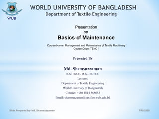 Presented By
Md. Shamsuzzaman
B.Sc. (WUB), M.Sc. (BUTEX)
Lecturer,
Department of Textile Engineering
World University of Bangladesh
Contact: +880 1814 868653
Email: shamsuzzaman@textiles.wub.edu.bd
7/15/2020Slide Prepared by- Md. Shamsuzzaman
Presentation
on
Basics of Maintenance
Course Name: Management and Maintenance of Textile Machinery
Course Code: TE 901
 
