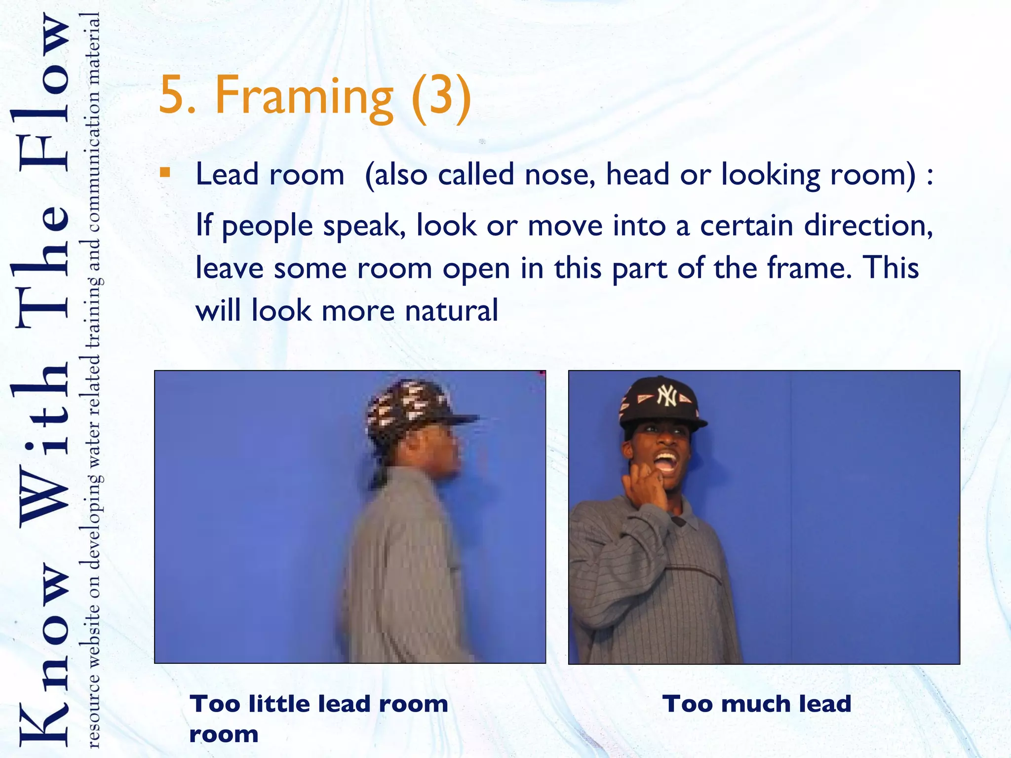 5. Framing (3) Lead room  (also called nose, head or looking room) : If people speak, look or move into a certain direction, leave some room open in this part of the frame. This will look more natural Too little lead room   Too much lead room 