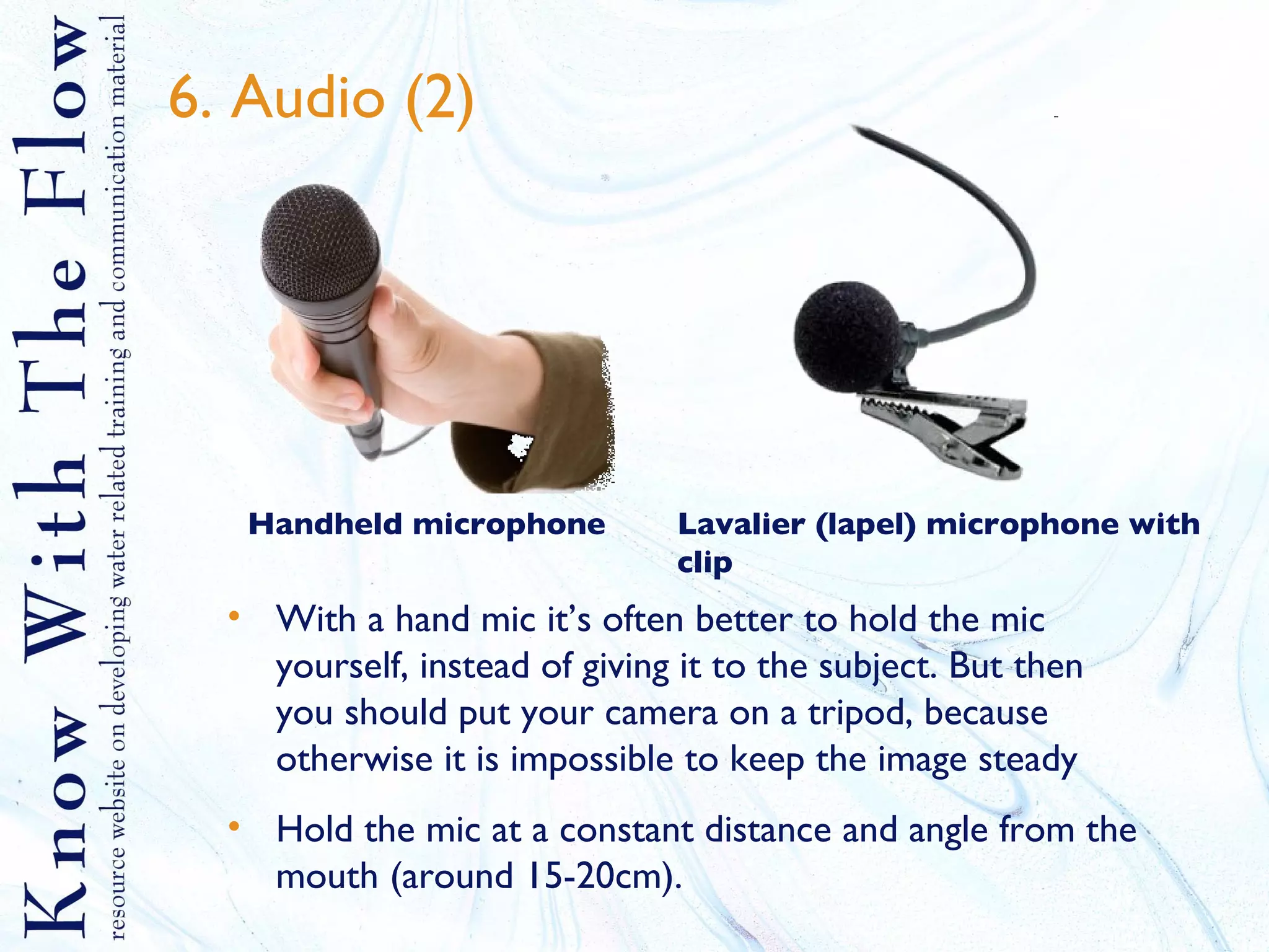 6. Audio (2) With a hand mic it’s often better to hold the mic yourself, instead of giving it to the subject. But then you should put your camera on a tripod, because otherwise it is impossible to keep the image steady Hold the mic at a constant distance and angle from the mouth (around 15-20cm). Handheld microphone Lavalier (lapel) microphone with clip 