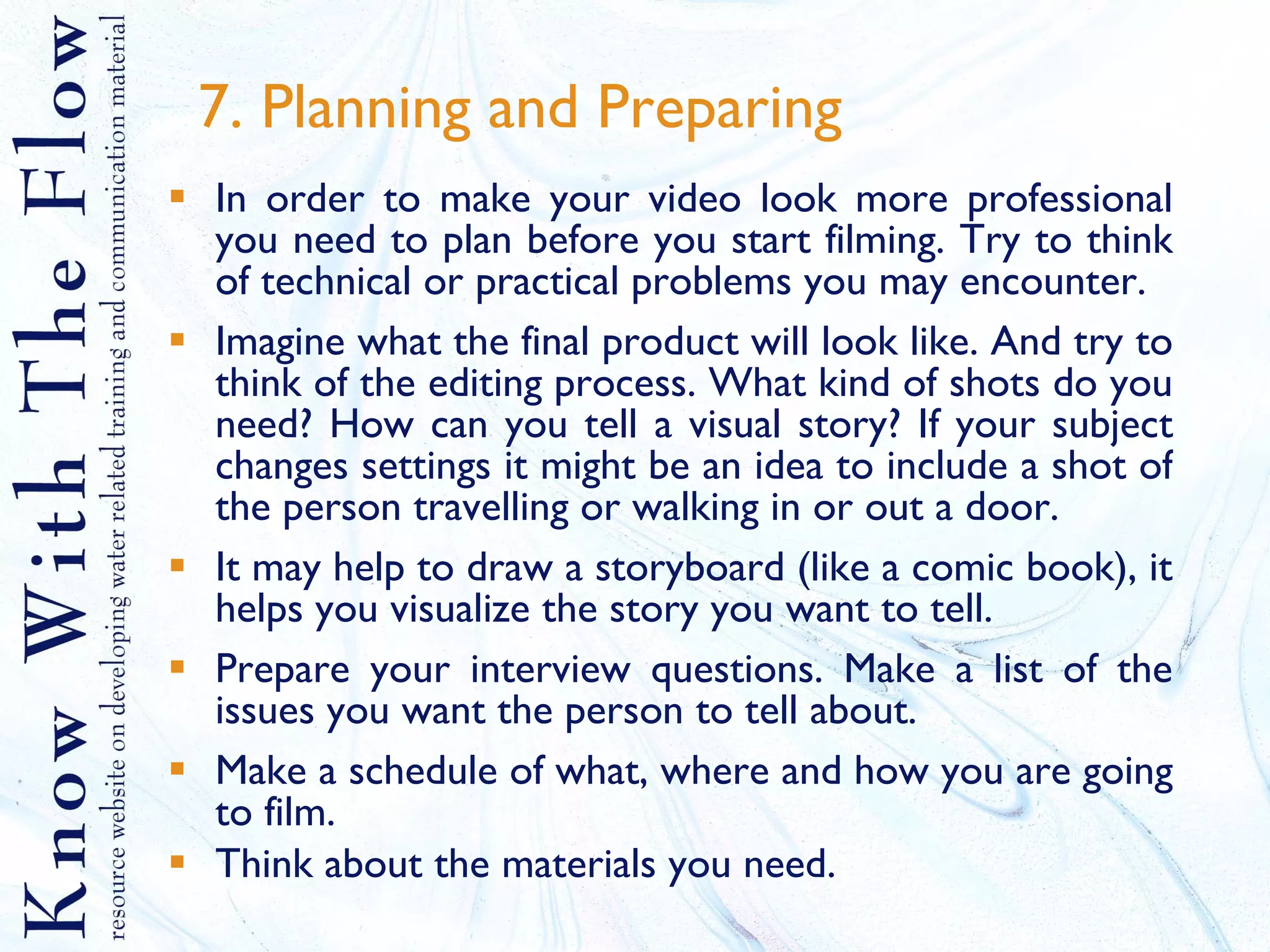 7. Planning and Preparing In order to make your video look more professional you need to plan before you start filming. Try to think of technical or practical problems you may encounter. Imagine what the final product will look like. And try to think of the editing process. What kind of shots do you need? How can you tell a visual story? If your subject changes settings it might be an idea to include a shot of the person travelling or walking in or out a door. It may help to draw a storyboard (like a comic book), it helps you visualize the story you want to tell. Prepare your interview questions. Make a list of the issues you want the person to tell about.  Make a schedule of what, where and how you are going to film.  Think about the materials you need. 