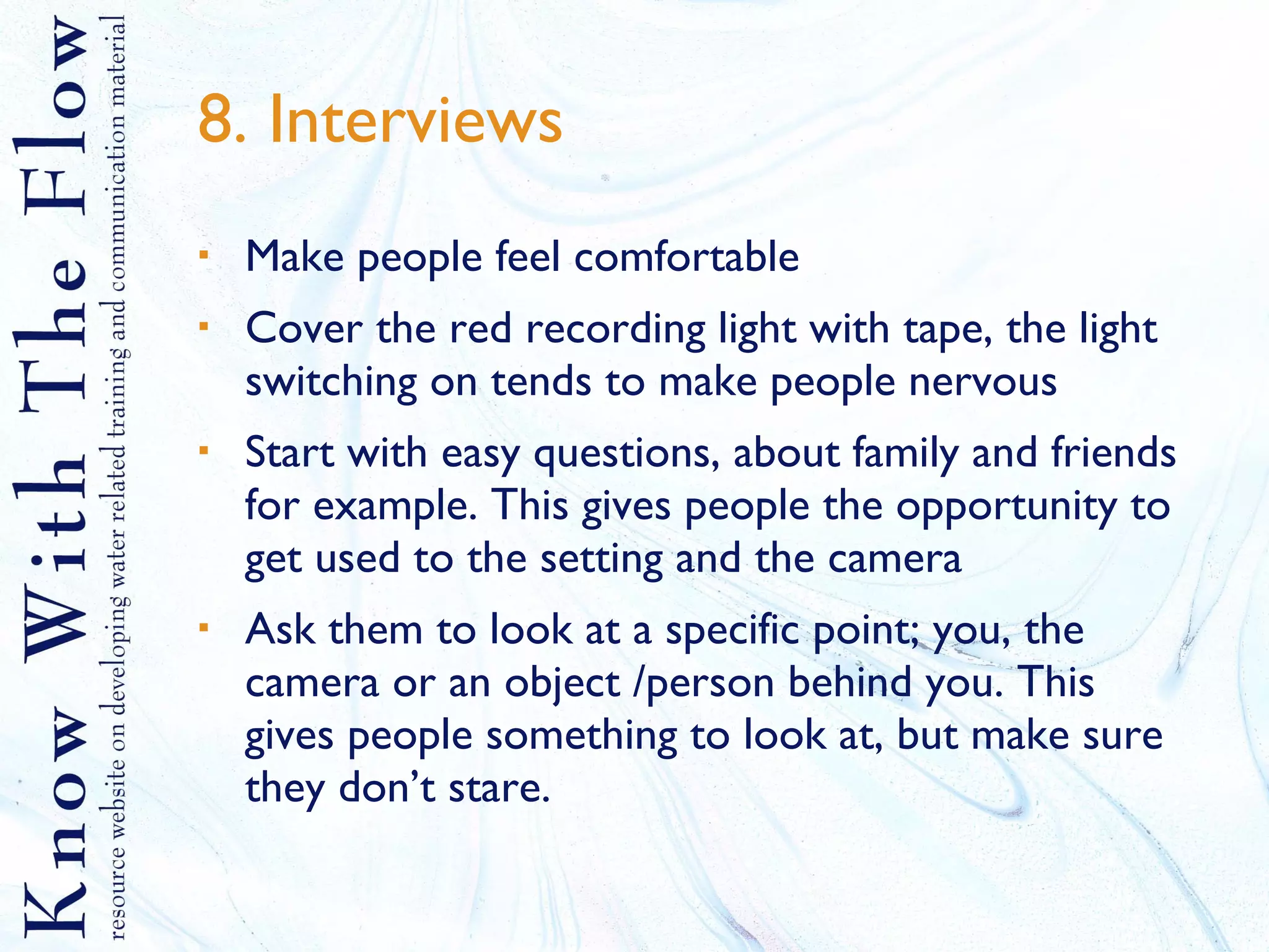 8. Interviews Make people feel comfortable Cover the red recording light with tape, the light switching on tends to make people nervous Start with easy questions, about family and friends for example. This gives people the opportunity to get used to the setting and the camera Ask them to look at a specific point; you, the camera or an object /person behind you. This gives people something to look at, but make sure they don’t stare. 