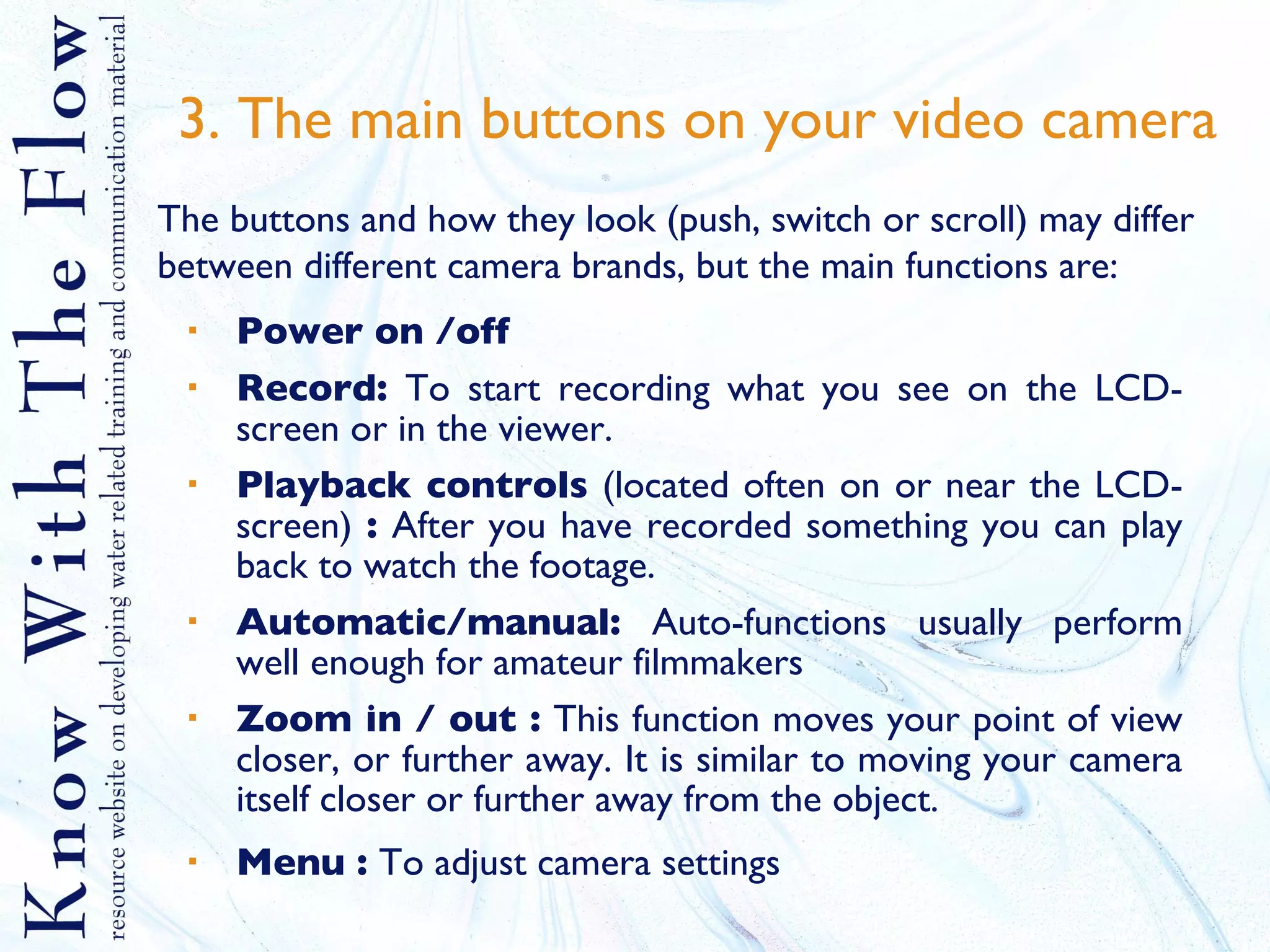3. The main buttons on your video camera Power on /off Record:  To start recording what you see on the LCD-screen or in the viewer.  Playback controls  (located often on or near the LCD- screen)  :  After you have recorded something you can play back to watch the footage. Automatic/manual:  Auto-functions usually perform well enough for amateur filmmakers Zoom in / out :  This function moves your point of view closer, or further away. It is similar to moving your camera itself closer or further away from the object. Menu :  To adjust camera settings The buttons and how they look (push, switch or scroll) may differ between different camera brands, but the main functions are: 