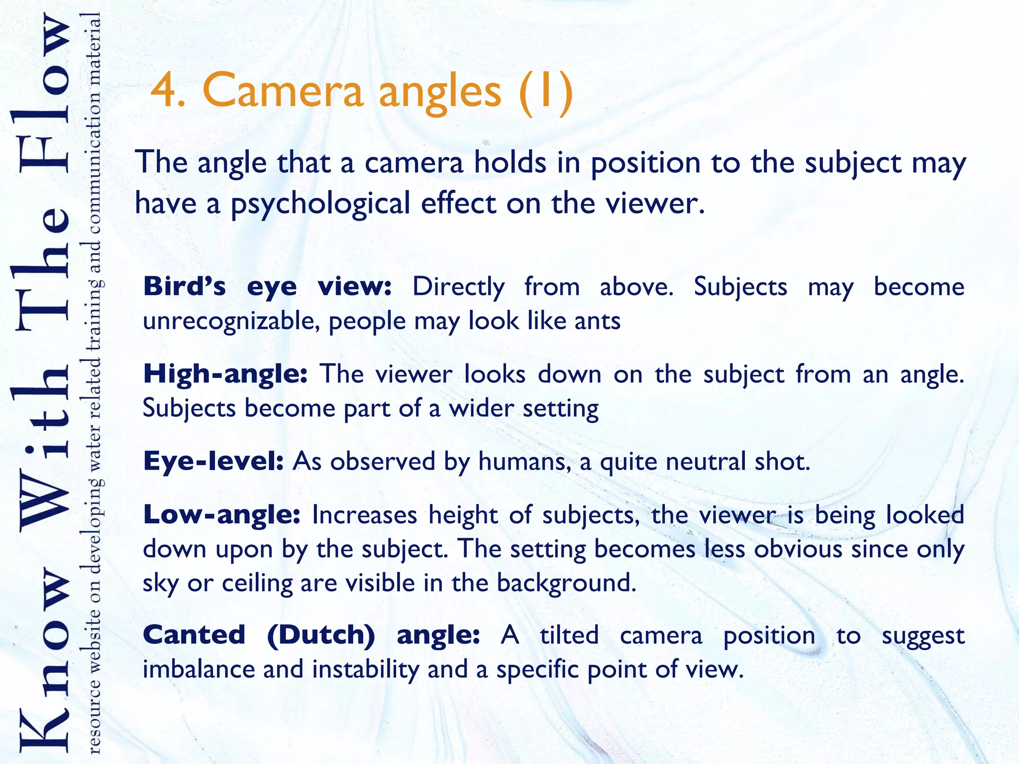 4. Camera angles (1) The angle that a camera holds in position to the subject may have a psychological effect on the viewer. Bird’s eye view:  Directly from above. Subjects may become unrecognizable, people may look like ants High-angle:  The viewer looks down on the subject from an angle. Subjects become part of a wider setting Eye-level:  As observed by humans, a quite neutral shot. Low-angle:  Increases height of subjects, the viewer is being looked down upon by the subject. The setting becomes less obvious since only sky or ceiling are visible in the background. Canted (Dutch) angle:  A tilted camera position to suggest imbalance and instability and a specific point of view.   