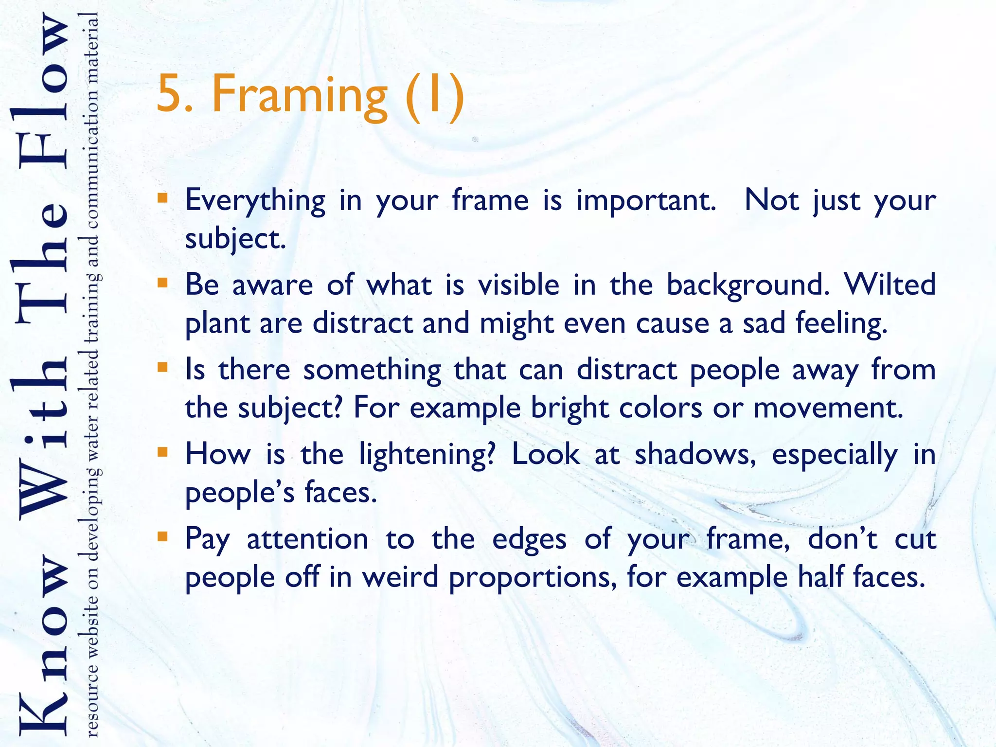 5. Framing (1) Everything in your frame is important.  Not just your subject.  Be aware of what is visible in the background. Wilted plant are distract and might even cause a sad feeling. Is there something that can distract people away from the subject? For example bright colors or movement. How is the lightening? Look at shadows, especially in people’s faces. Pay attention to the edges of your frame, don’t cut people off in weird proportions, for example half faces. 