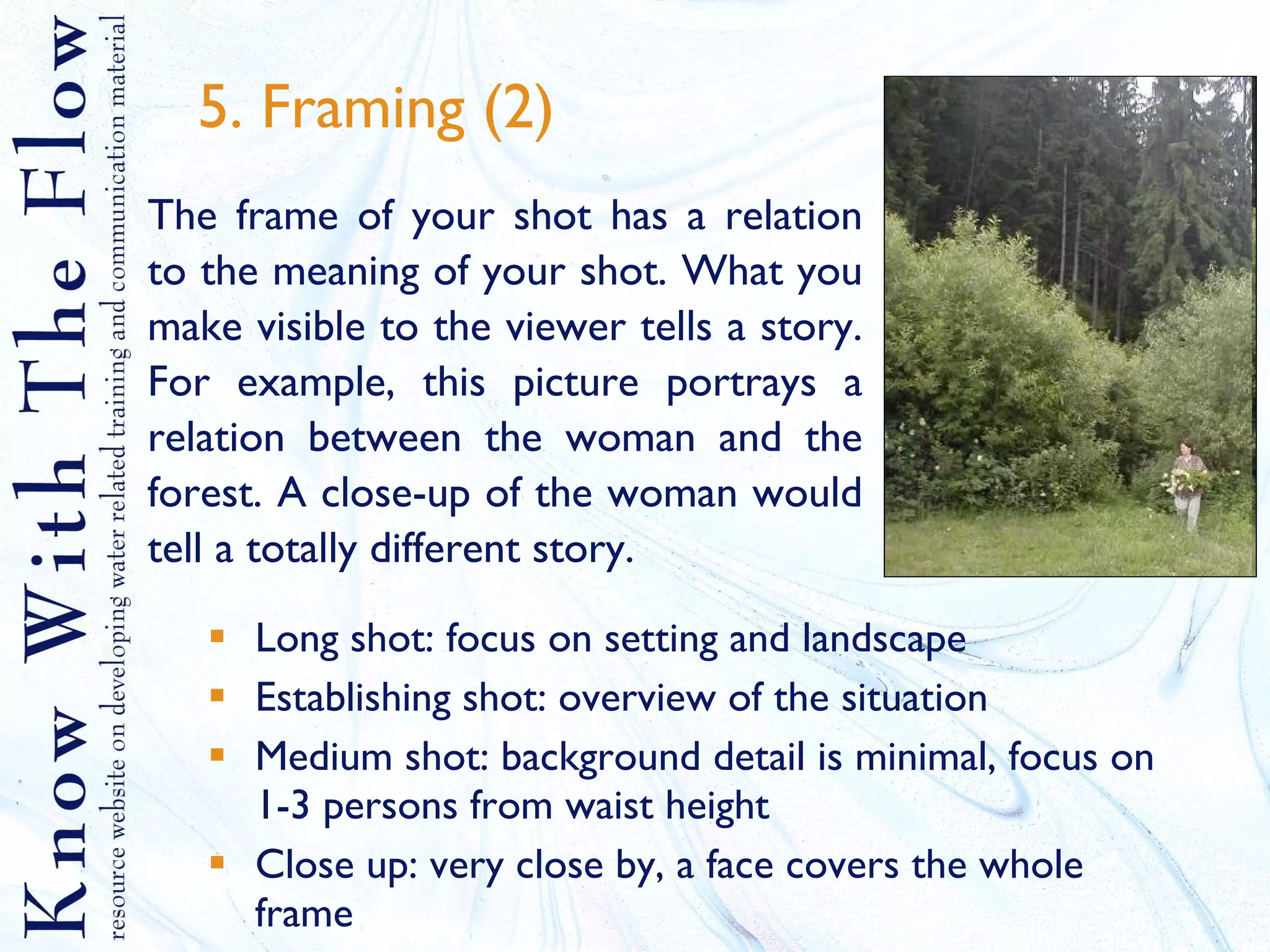 5. Framing (2) Long shot: focus on setting and landscape Establishing shot: overview of the situation Medium shot: background detail is minimal, focus on 1-3 persons from waist height Close up: very close by, a face covers the whole frame The frame of your shot has a relation to the meaning of your shot. What you make visible to the viewer tells a story. For example, this picture portrays a relation between the woman and the forest. A close-up of the woman would tell a totally different story.  