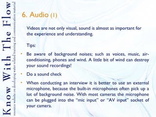 6. Audio  (1) Videos are not only visual, sound is almost as important for the experience and understanding. Tips:  Be aware of background noises; such as voices, music, air-conditioning, phones and wind. A little bit of wind can destroy your sound recordings! Do a sound check When conducting an interview it is better to use an external microphone, because the built-in microphones often pick up a lot of background noise. With most cameras the microphone can be plugged into the “mic input” or “AV input” socket of your camera. 