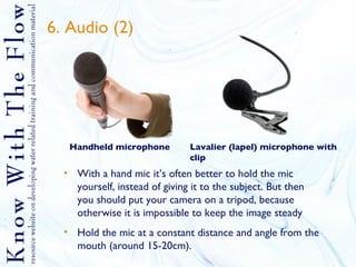 6. Audio (2) With a hand mic it’s often better to hold the mic yourself, instead of giving it to the subject. But then you should put your camera on a tripod, because otherwise it is impossible to keep the image steady Hold the mic at a constant distance and angle from the mouth (around 15-20cm). Handheld microphone Lavalier (lapel) microphone with clip 