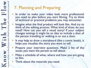 7. Planning and Preparing In order to make your video look more professional you need to plan before you start filming. Try to think of technical or practical problems you may encounter. Imagine what the final product will look like. And try to think of the editing process. What kind of shots do you need? How can you tell a visual story? If your subject changes settings it might be an idea to include a shot of the person travelling or walking in or out a door. It may help to draw a storyboard (like a comic book), it helps you visualize the story you want to tell. Prepare your interview questions. Make a list of the issues you want the person to tell about.  Make a schedule of what, where and how you are going to film.  Think about the materials you need. 