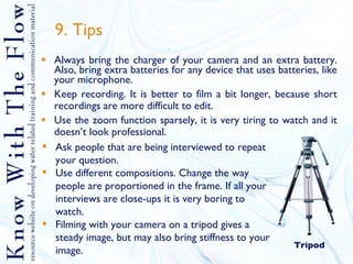 9. Tips Always bring the charger of your camera and an extra battery. Also, bring extra batteries for any device that uses batteries, like your microphone. Keep recording. It is better to film a bit longer, because short recordings are more difficult to edit. Use the zoom function sparsely, it is very tiring to watch and it doesn’t look professional. Ask people that are being interviewed to repeat your question. Use different compositions. Change the way people are proportioned in the frame. If all your interviews are close-ups it is very boring to watch. Filming with your camera on a tripod gives a steady image, but may also bring stiffness to your image. Tripod 