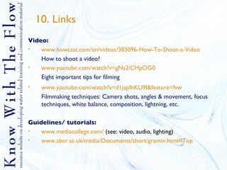 10. Links Video: www.howcast.com/en/videos/383096-How-To-Shoot-a-Video How to shoot a video? www.youtube.com/watch?v =gNs2iCHpOG0 Eight important tips for filming www.youtube.com/watch?v=d1japIhKU9I&feature=fvw Filmmaking techniques: Camera shots, angles & movement, focus techniques, white balance, composition, lightning, etc. Guidelines/ tutorials: www.mediacollege.com/  (see: video, audio, lighting) www.aber.ac.uk/media/Documents/short/gramtv.html#Top 