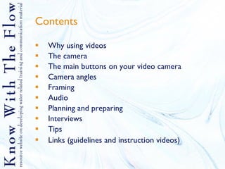 Contents Why using videos The camera The main buttons on your video camera Camera angles Framing Audio Planning and preparing Interviews Tips Links (guidelines and instruction videos)   