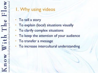 1. Why using videos   To tell a story To explain (local) situations visually To clarify complex situations To keep the attention of your audience To transfer a message To increase intercultural understanding 