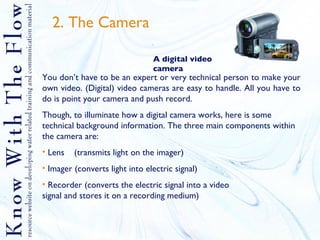 2. The Camera  A digital video camera You don’t have to be an expert or very technical person to make your own video. (Digital) video cameras are easy to handle. All you have to do is point your camera and push record.  Though, to illuminate how a digital camera works, here is some technical background information. The three main components within the camera are: Lens  (transmits light on the imager) Imager (converts light into electric signal) Recorder (converts the electric signal into a video  signal and stores it on a recording medium)   