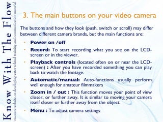 3. The main buttons on your video camera Power on /off Record:  To start recording what you see on the LCD-screen or in the viewer.  Playback controls  (located often on or near the LCD- screen)  :  After you have recorded something you can play back to watch the footage. Automatic/manual:  Auto-functions usually perform well enough for amateur filmmakers Zoom in / out :  This function moves your point of view closer, or further away. It is similar to moving your camera itself closer or further away from the object. Menu :  To adjust camera settings The buttons and how they look (push, switch or scroll) may differ between different camera brands, but the main functions are: 