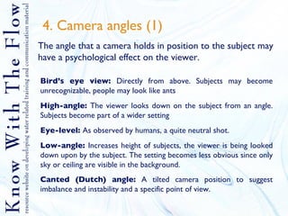 4. Camera angles (1) The angle that a camera holds in position to the subject may have a psychological effect on the viewer. Bird’s eye view:  Directly from above. Subjects may become unrecognizable, people may look like ants High-angle:  The viewer looks down on the subject from an angle. Subjects become part of a wider setting Eye-level:  As observed by humans, a quite neutral shot. Low-angle:  Increases height of subjects, the viewer is being looked down upon by the subject. The setting becomes less obvious since only sky or ceiling are visible in the background. Canted (Dutch) angle:  A tilted camera position to suggest imbalance and instability and a specific point of view.   