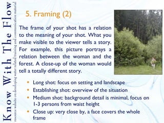 5. Framing (2) Long shot: focus on setting and landscape Establishing shot: overview of the situation Medium shot: background detail is minimal, focus on 1-3 persons from waist height Close up: very close by, a face covers the whole frame The frame of your shot has a relation to the meaning of your shot. What you make visible to the viewer tells a story. For example, this picture portrays a relation between the woman and the forest. A close-up of the woman would tell a totally different story.  