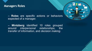 Click to edit Master title style
17
Managers Roles
17
– Roles are specific actions or behaviors
expected of a manager.
– Mintzberg identified 10 roles grouped
around interpersonal relationships, the
transfer of information, and decision making.
 