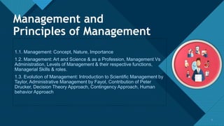 Click to edit Master title style
2
Management and
Principles of Management
2
1.1. Management: Concept, Nature, Importance
1.2. Management: Art and Science & as a Profession, Management Vs
Administration, Levels of Management & their respective functions,
Managerial Skills & roles.
1.3. Evolution of Management: Introduction to Scientific Management by
Taylor, Administrative Management by Fayol, Contribution of Peter
Drucker, Decision Theory Approach, Contingency Approach, Human
behavior Approach
 