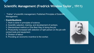 Click to edit Master title style
22
Scientific Management (Fredrick Winslow Taylor , 1911)
22
• “Father” of scientific management, Published Principles of Scientific
Management.
• Contributions:
1. Work is done in principles of science.
2. Scientific selection, training, and development of workers.
3. Standardized method or One Best Way of doing the job .
4. Productivity increased with selection of right person on the job with
correct tools and equipment.
5. Division of labour
6. Providing an economic incentive to the worker.
 