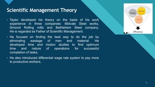 Click to edit Master title style
23
Scientific Management Theory
23
• Taylor developed his theory on the basis of his work
experience in three companies: Midvale Steel works,
Simond Rolling mills and Bethlehem Steel company.
He is regarded as Father of Scientific Management.
• He focused on finding the best way to do the job by
eliminating wastage of men and material. He
developed time and motion studies to find optimum
time and nature of operations for successful
completion of tasks.
• He also introduced differential wage rate system to pay more
to productive workers.
 