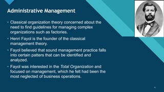 Click to edit Master title style
25
Administrative Management
25
• Classical organization theory concerned about the
need to find guidelines for managing complex
organizations such as factories.
• Henri Fayol is the founder of the classical
management theory.
• Fayol believed that sound management practice falls
into certain patters that can be identified and
analyzed.
• Fayol was interested in the Total Organization and
focused on management, which he felt had been the
most neglected of business operations.
 