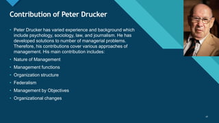 Click to edit Master title style
28
Contribution of Peter Drucker
28
• Peter Drucker has varied experience and background which
include psychology, sociology, law, and journalism. He has
developed solutions to number of managerial problems.
Therefore, his contributions cover various approaches of
management. His main contribution includes:
• Nature of Management
• Management functions
• Organization structure
• Federalism
• Management by Objectives
• Organizational changes
 