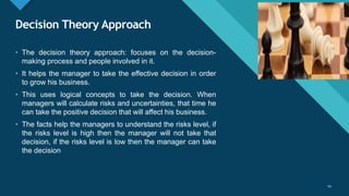 Click to edit Master title style
29
Decision Theory Approach
29
• The decision theory approach: focuses on the decision-
making process and people involved in it.
• It helps the manager to take the effective decision in order
to grow his business.
• This uses logical concepts to take the decision. When
managers will calculate risks and uncertainties, that time he
can take the positive decision that will affect his business.
• The facts help the managers to understand the risks level, if
the risks level is high then the manager will not take that
decision, if the risks level is low then the manager can take
the decision
 