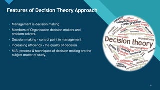 Click to edit Master title style
30
Features of Decision Theory Approach
30
• Management is decision making.
• Members of Organisation decision makers and
problem solvers.
• Decision making - control point in management
• Increasing efficiency - the quality of decision
• MIS, process & techniques of decision making are the
subject matter of study.
 