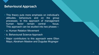 Click to edit Master title style
31
Behavioural Approach
31
• This theory puts more emphasis on individual’s
attitudes, behaviours and on the group
processes. In this approach of management
human factor remain central focus.
This approach can be studied into two phases –
• a. Human Relation Movement
• b. Behavioural Science Approach
• Major contributors to this approach were Elton
Mayo, Abraham Maslow and Dugulas Mcgregor
 