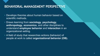 Click to edit Master title style
32
BEHAVIORAL MANAGEMENT PERSPECTIVE
32
• Develops theories about human behavior based on
scientific methods.
• Draws learning from sociology, psychology,
anthropology, economics, and other disciplines to
understand employee behavior and interaction in an
organizational setting.
• A field of study that researches actions (behavior) of
people at work is called organizational behavior (OB).
 